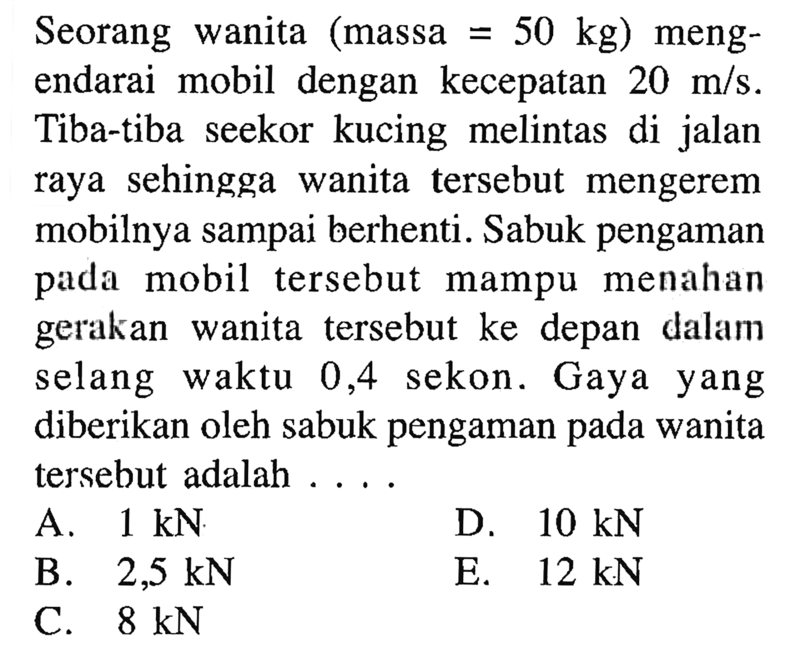 Seorang wanita (massa  =50 kg  ) mengendarai mobil dengan kecepatan  20 m/s . Tiba-tiba seekor kucing melintas di jalan raya sehingga wanita tersebut mengerem mobilnya sampai berhenti. Sabuk pengaman pada mobil tersebut mampu menahan gerakan wanita tersebut ke depan dalam selang waktu 0,4 sekon. Gaya yang diberikan oleh sabuk pengaman pada wanita tersebut adalah ....
