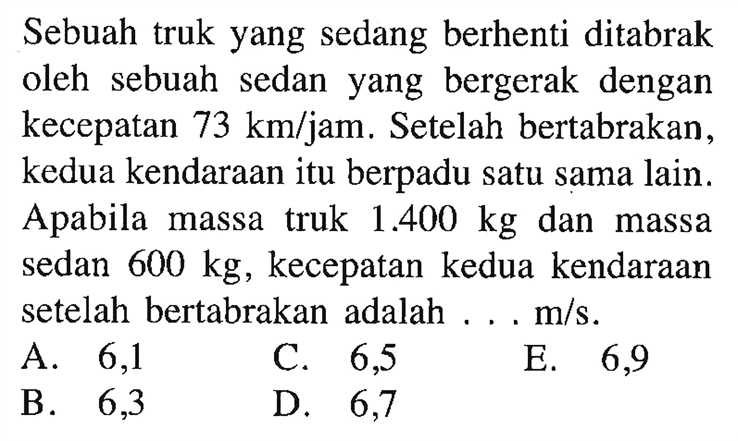 Sebuah truk yang sedang berhenti ditabrak oleh sebuah sedan yang bergerak dengan kecepatan  73 km/jam . Setelah bertabrakan, kedua kendaraan itu berpadu satu sama lain. A pabila massa truk  1.400 kg  dan massa sedan  600 kg, kecepatan kedua kendaraan setelah bertabrakan adalah ...  m/s. 