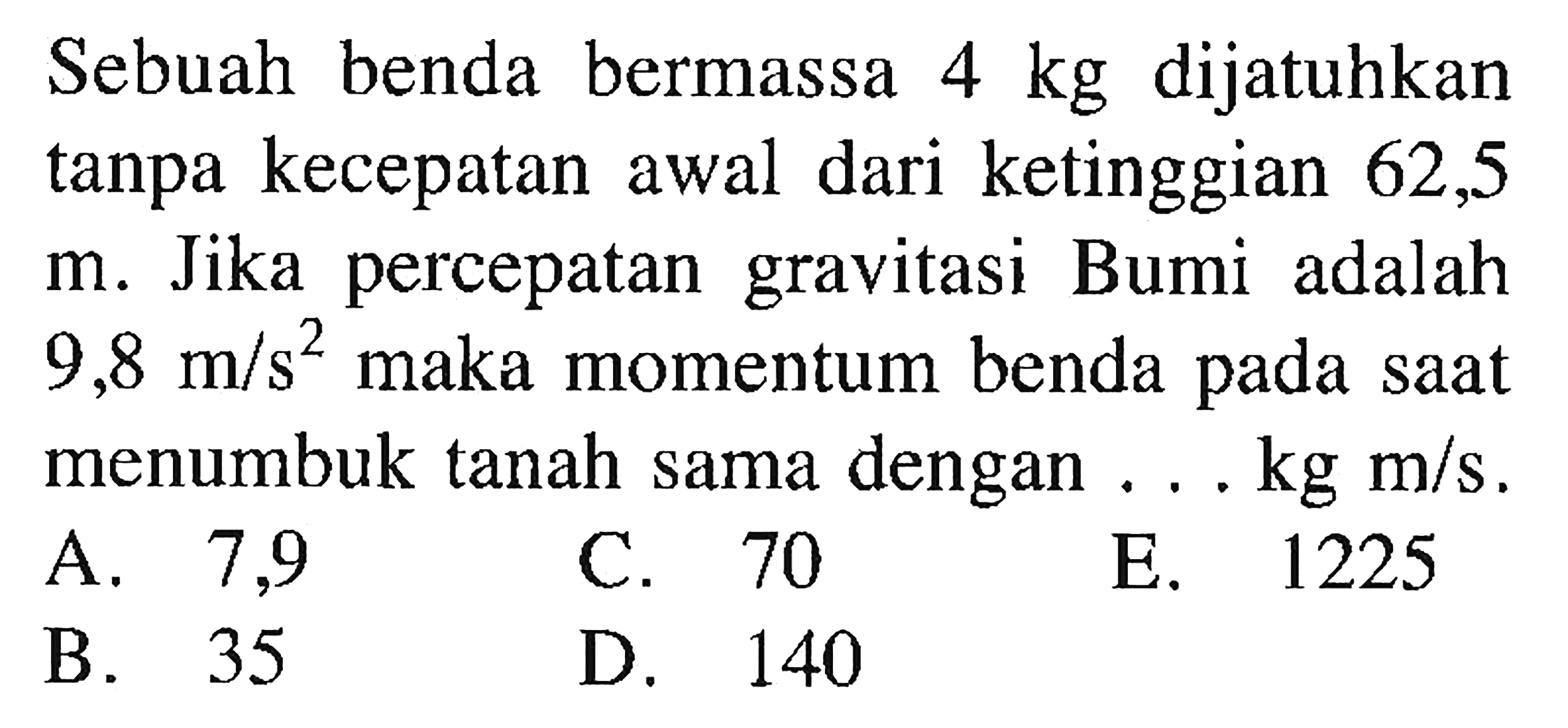 Sebuah benda bermassa  4 kg  dijatuhkan tanpa kecepatan awal dari ketinggian 62,5 m. Jika percepatan gravitasi Bumi adalah  9,8 m/s^2  maka momentum benda pada saat menumbuk tanah sama dengan ...  kg m/.