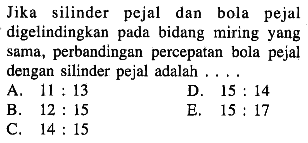 Jika silinder pejal dan bola pejal digelindingkan pada bidang miring yang sama, perbandingan percepatan bola pejal dengan silinder pejal adalah...