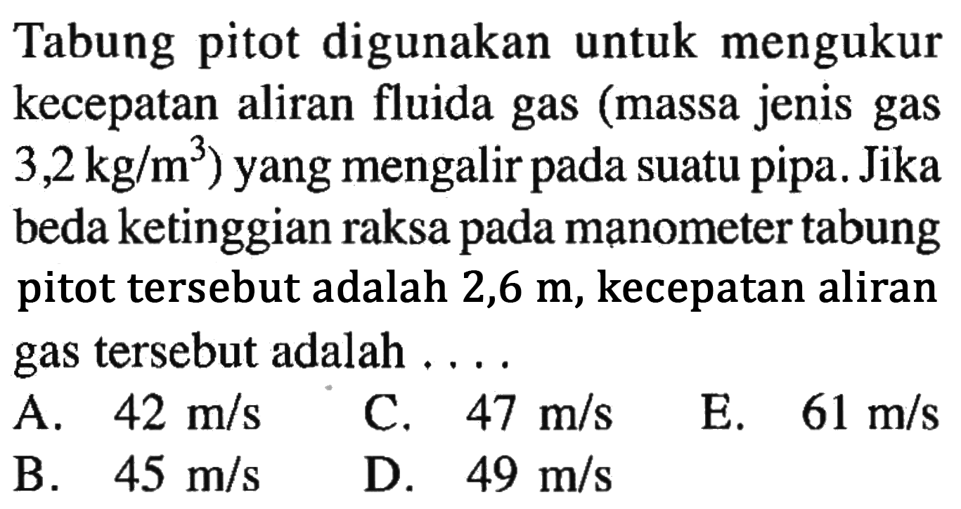 Tabung pitot digunakan untuk mengukur kecepatan aliran fluida gas (massa jenis gas 3,2 kg/m^3) yang mengalir pada suatu pipa. Jika beda ketinggian raksa pada manometer tabung pitot tersebut adalah 2,6 m, kecepatan aliran gas tersebut adalah ....