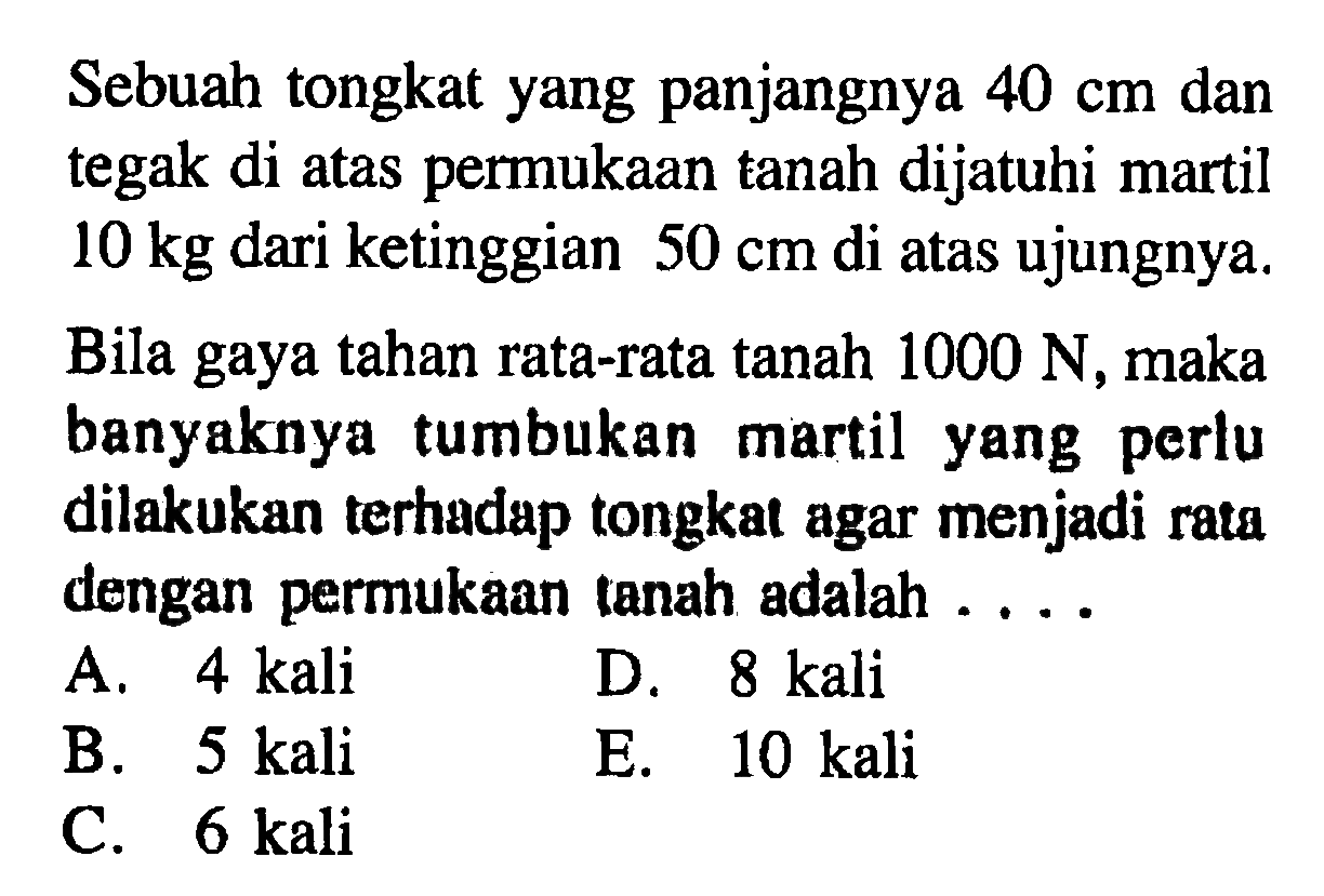 Sebuah tongkat yang panjangnya 40 cm dan tegak di atas permukaan tanah dijatuhi martil 10 kg dari ketinggian 50 cm di atas ujungnya. Bila gaya tahan rata-rata tanah 1000 N , maka banyaknya tumbukan martil yang perlu dilakukan terhadap tongkat agar menjadi rata dengan permukaan tanah adalah ....