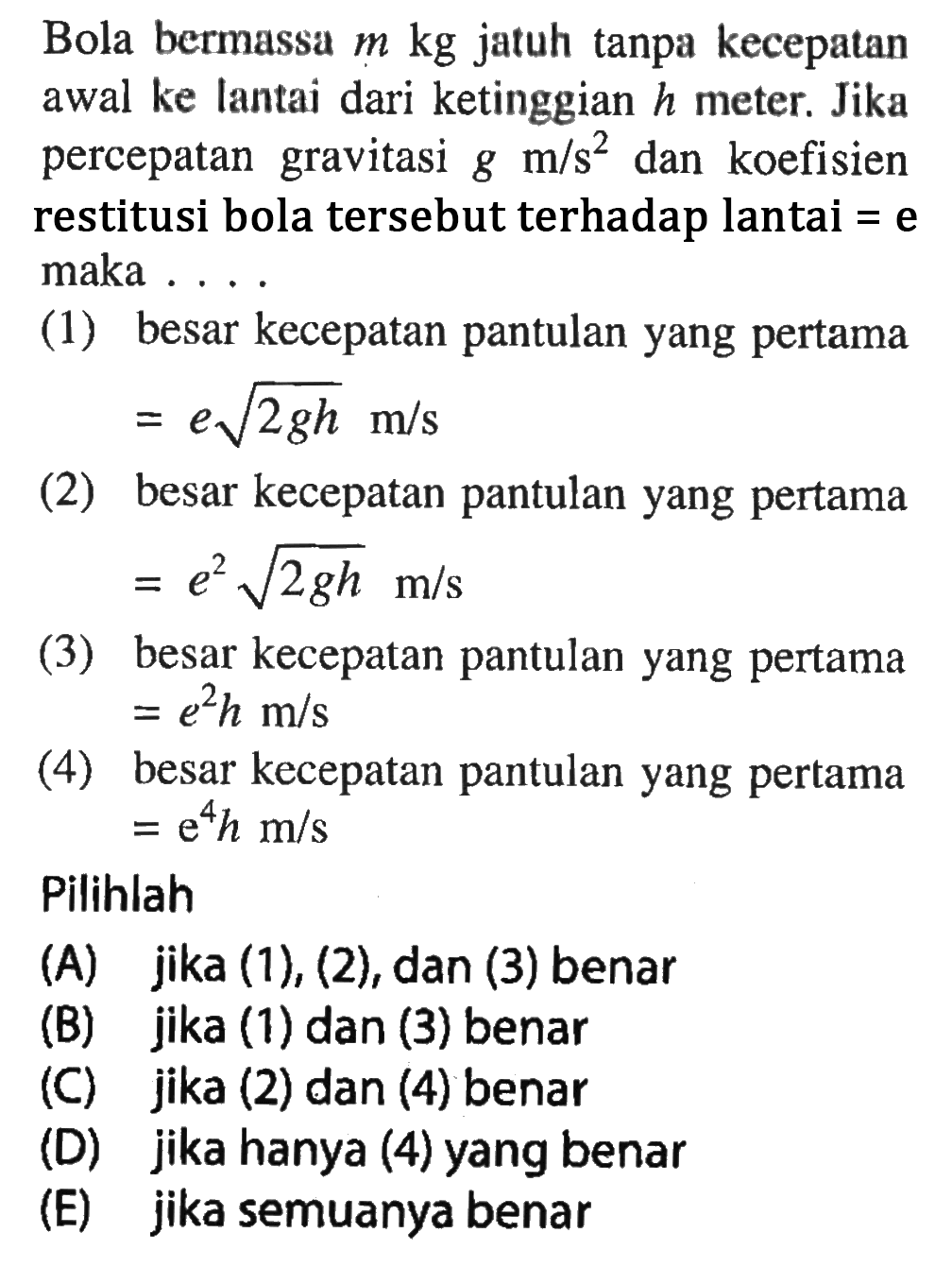 Bola bermassa m kg jatuh tanpa kecepatan awal ke lantai dari ketinggian h meter. Jika percepatan gravitasi g m/s^2 dan koefisien restitusi bola tersebut terhadap lantai=e maka .... (1) besar kecepatan pantulan yang pertama=e akar(2gh) m/s (2) besar kecepatan pantulan yang pertama =e^2 akar(2gh) m/s (3) besar kecepatan pantulan yang pertama =e^2 h m/s (4) besar kecepatan pantulan yang pertama =e^4 h m/s Pilihlah (A) jika (1), (2), dan (3) benar (B) jika (1) dan (3) benar (C) jika (2) dan (4) benar  (D) jika hanya (4) yang benar (E) jika semuanya benar 