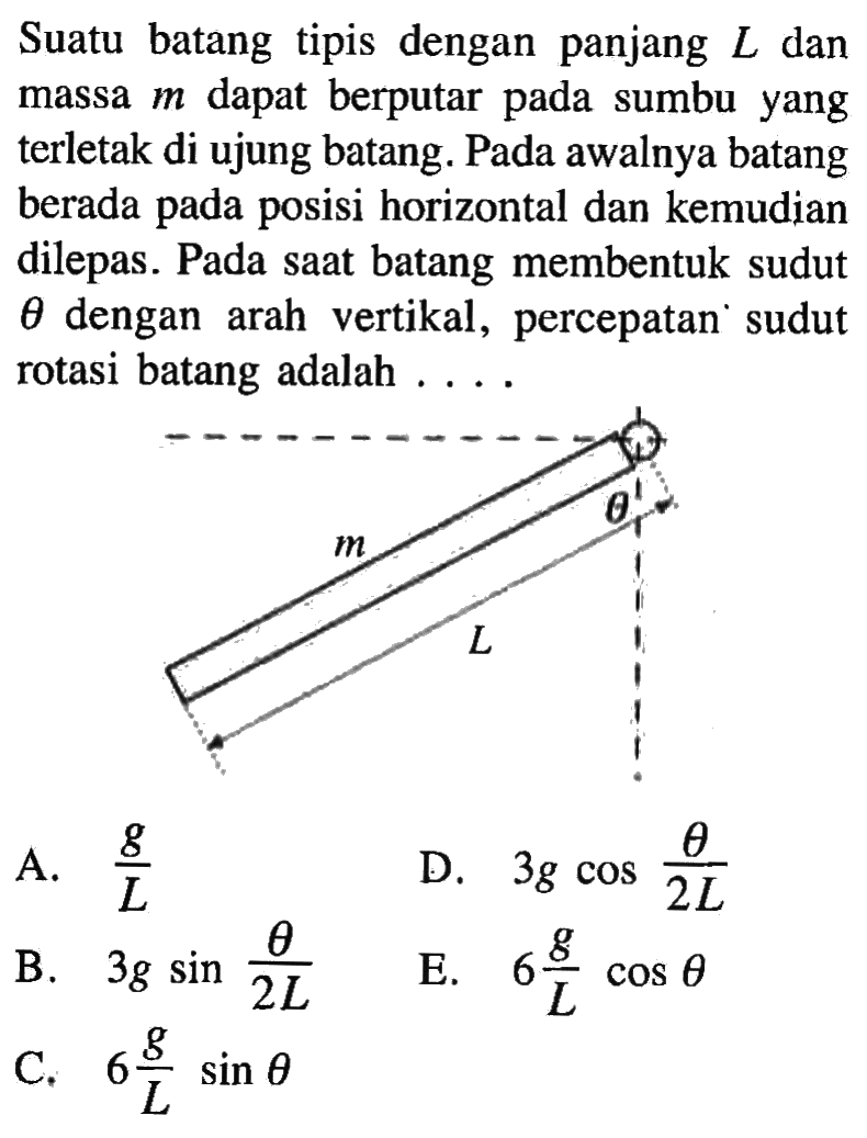 Suatu batang tipis dengan panjang L dan massa m dapat berputar pada sumbu yang terletak di ujung batang. Pada awalnya batang berada pada posisi horizontal dan kemudian dilepas. Pada saat batang membentuk sudut theta dengan arah vertikal, percepatan sudut rotasi batang adalah . . . . m theta L 