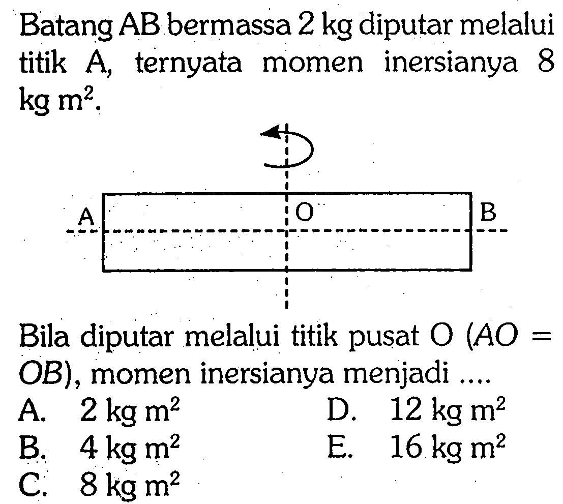 Batang AB bermassa 2 kg diputar melalui titik A, ternyata momen inersianya 8 kg m^2. A O B Bila diputar melalui titik pusat O(AO= OB), momen inersianya menjadi .... 