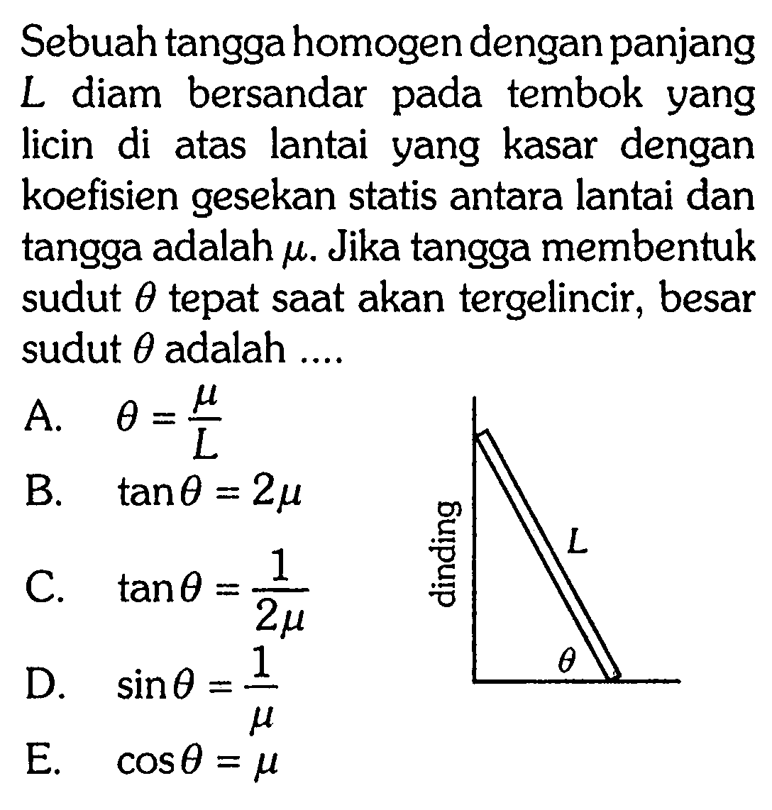 Sebuah tangga homogen dengan panjang L diam bersandar pada tembok yang licin di atas lantai yang kasar dengan koefisien gesekan statis antara lantai dan tangga adalah mu. Jika tangga membentuk sudut theta tepat saat akan tergelincir, besar sudut theta adalah ... dinding L theta