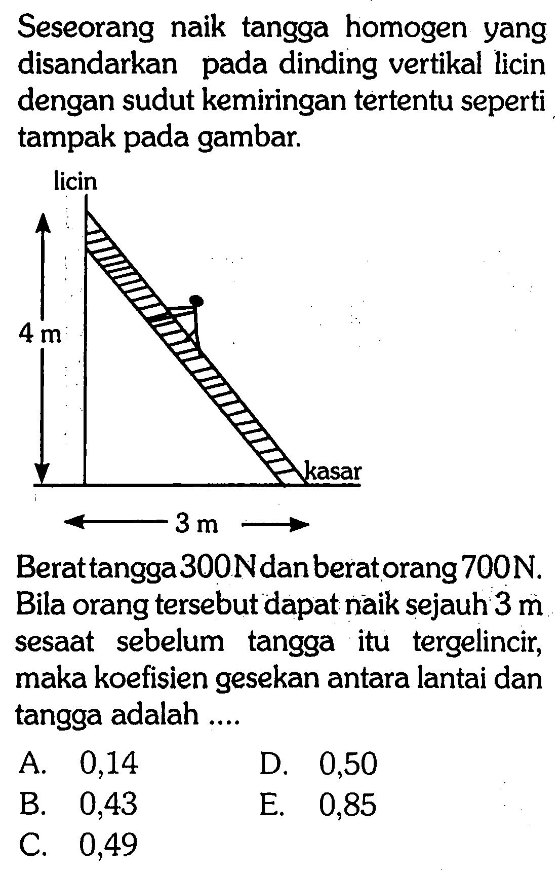 Seseorang naik tangga homogen yang disandarkan pada dinding vertikal licin dengan sudut kemiringan tertentu seperti tampak pada gambar. licin 4 m 3 m kasar Berat tangga 300 N dan berat orang 700 N. Bila orang tersebut dapat naik sejauh 3 m sesaat sebelum tangga itu tergelincir, maka koefisien gesekan antara lantai dan tangga adalah .... 