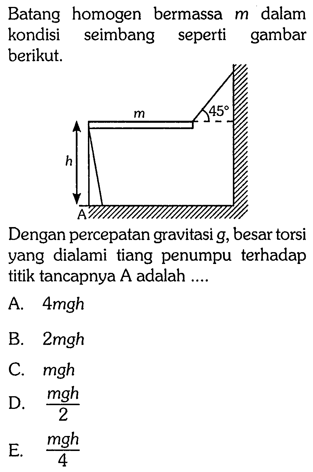 Batang homogen bermassa m dalam kondisi seimbang seperti gambar berikut. 
m 45 h A 
Dengan percepatan gravitasi g, besar torsi yang dialami tiang penumpu terhadap titik tancapnya A adalah ....