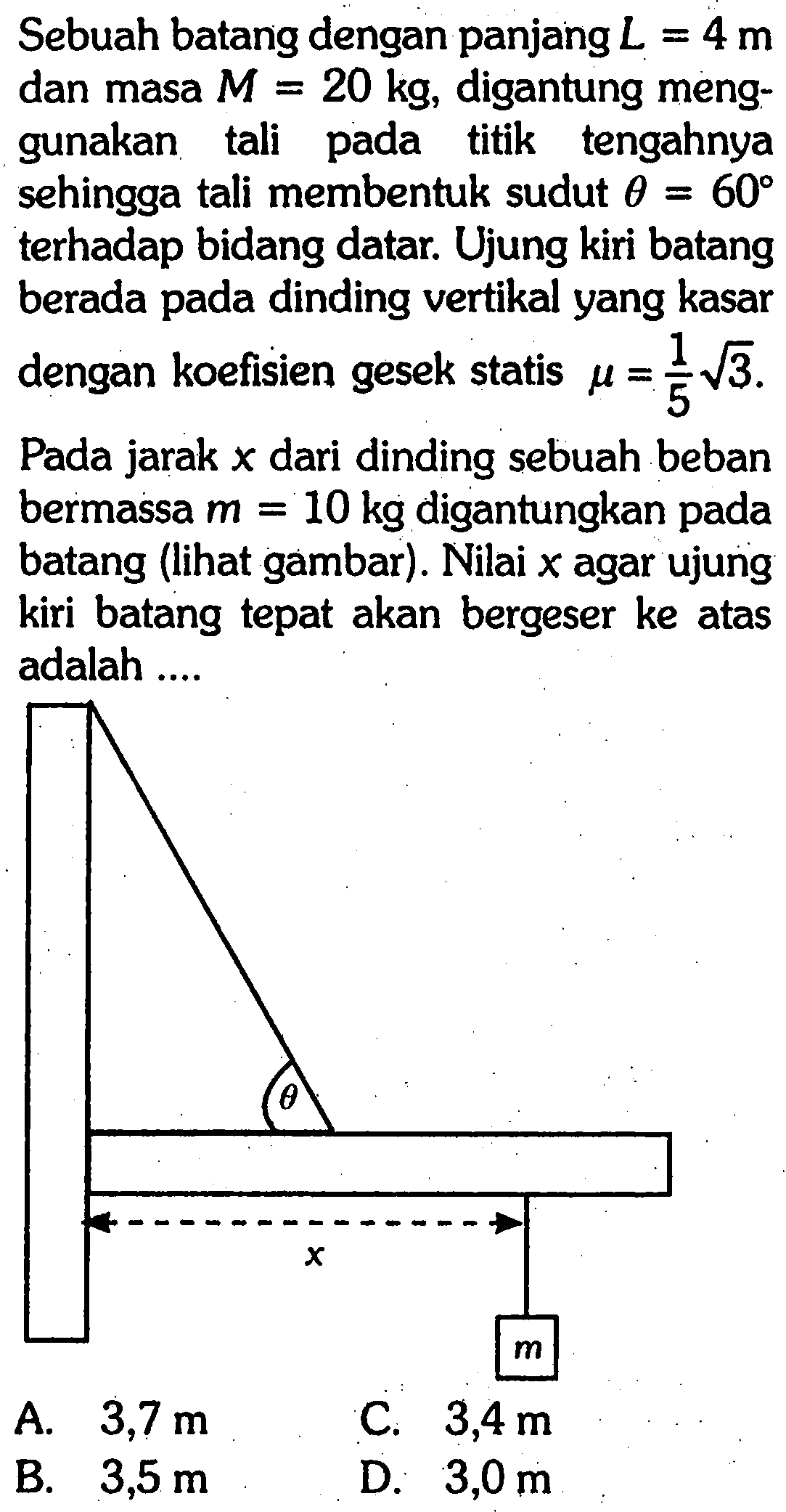 Sebuah batang dengan panjang L = 4 m dan masa M = 20 kg, digantung menggunakan tali pada titik tengahnya sehingga tali membentuk sudut theta = 60 terhadap bidang datar. Ujung kiri batang berada pada dinding vertikal yang kasar dengan koefisien gesek statis mu = 1/5 akar(3). Pada jarak x dari dinding sebuah beban bermassa m = 10 kg digantungkan pada batang (lihat gambar). Nilai x agar ujung kiri batang tepat akan bergeser ke atas adalah theta x m A. 3,7 m C. 3,4 m B. 3,5 m D. 3,0 m