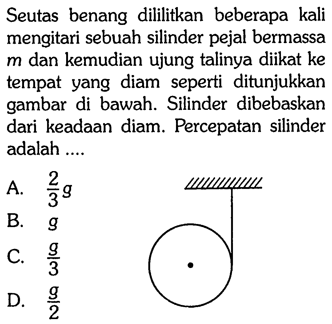 Seutas benang dililitkan beberapa kali mengitari sebuah silinder pejal bermassa m dan kemudian ujung talinya diikat ke tempat yang diam seperti ditunjukkan gambar di bawah. Silinder dibebaskan dari keadaan diam. Percepatan silinder adalah ....
"silinder pejal"