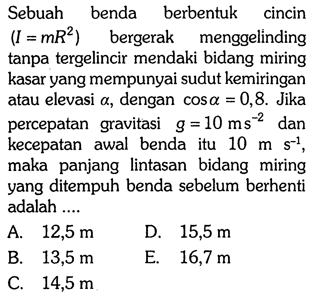 Sebuah benda berbentuk cincin (I = mR^2) bergerak menggelinding tanpa tergelincir mendaki bidang miring kasar yang mempunyai sudut kemiringan atau elevasi alpha, dengan cos a = 0,8. Jika percepatan gravitasi g = 10 m s^-2 dan kecepatan awal benda itu 10 m s^-1, maka panjang lintasan bidang miring yang ditempuh benda sebelum berhenti adalah .... 