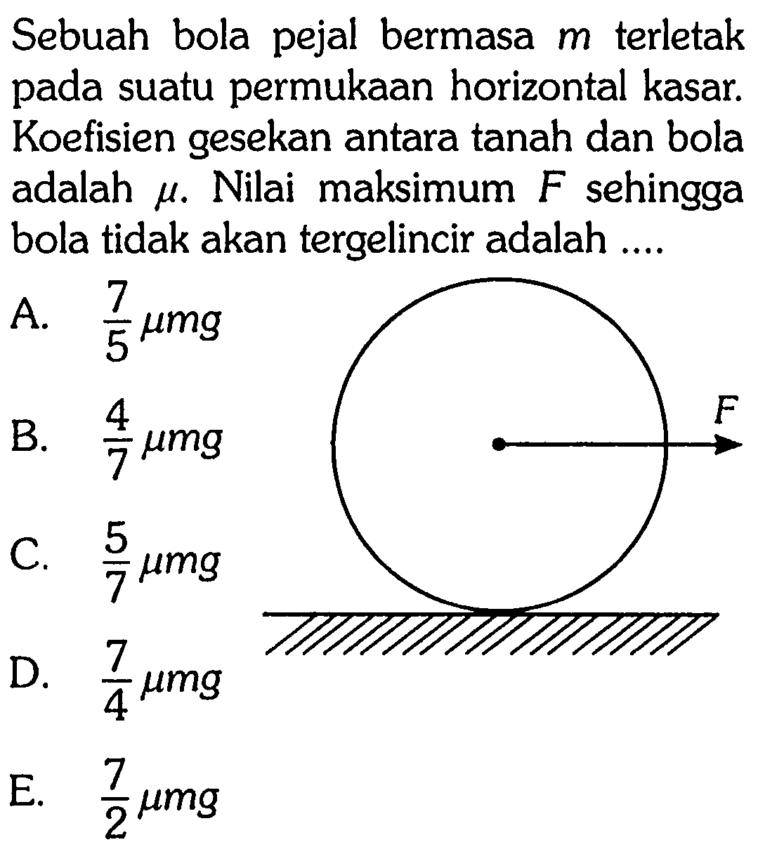 Sebuah bola pejal bermasa  m  terletak pada suatu permukaan horizontal kasar. Koefisien gesekan antara tanah dan bola adalah  mu . Nilai maksimum  F  sehingga bola tidak akan tergelincir adalah ....
F
