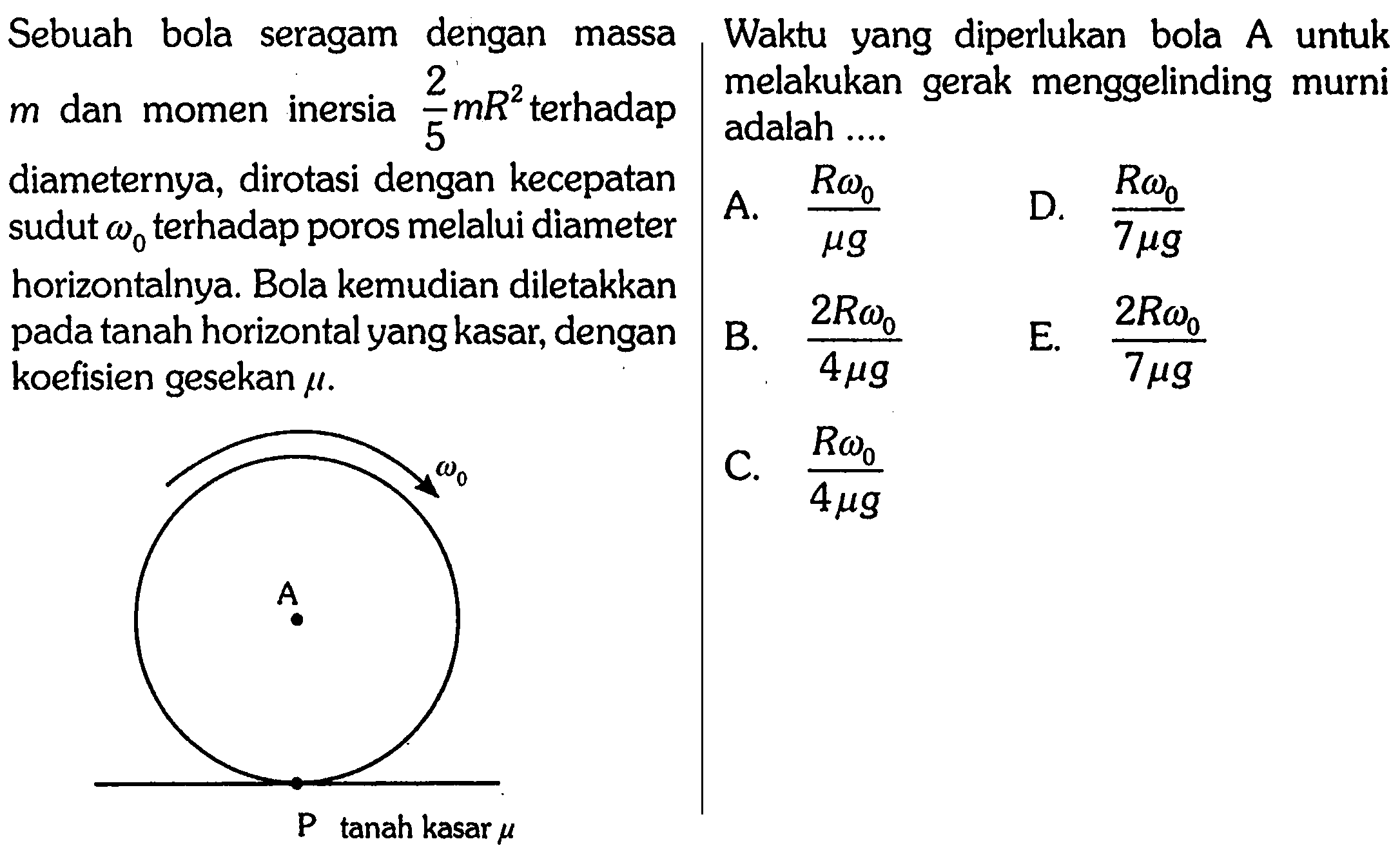 Sebuah bola seragam dengan massa Waktu yang diperlukan bola A untuk m dan momen inersia 2/5 m R^2 terhadap diameternya, dirotasi dengan kecepatan sudut omega0 terhadap poros melalui diameter horizontalnya. Bola kemudian diletakkan pada tanah horizontal yang kasar, dengan koefisien gesekan mu
P A omega 0 tanah kasar mu
