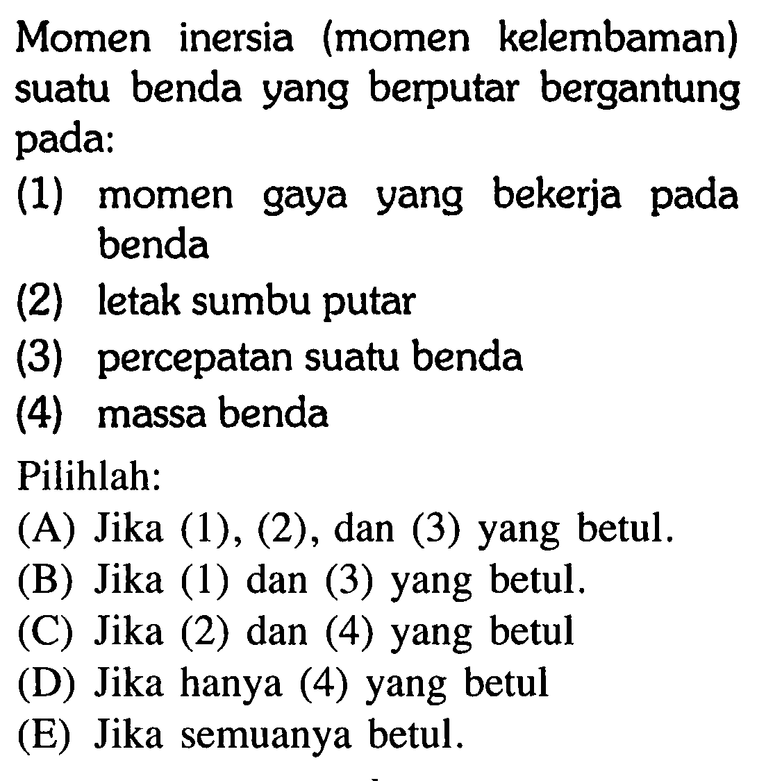 Momen inersia (momen kelembaman) suatu benda yang berputar bergantung pada:(1) momen gaya yang bekerja pada benda(2) letak sumbu putar(3) percepatan suatu benda(4) massa bendaPilihlah:(A) Jika (1), (2), dan (3) yang betul.(B) Jika (1) dan (3) yang betul.(C) Jika (2) dan (4) yang betul(D) Jika hanya (4) yang betul(E) Jika semuanya betul.