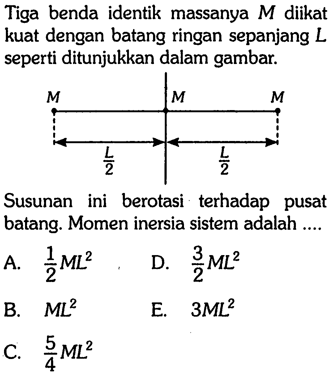 Tiga benda identik massanya M diikat kuat dengan batang ringan sepanjang L seperti ditunjukkan dalam gambar. M M M L/2 L/2 Susunan ini berotasi terhadap pusat batang. Momen inersia sistem adalah ...