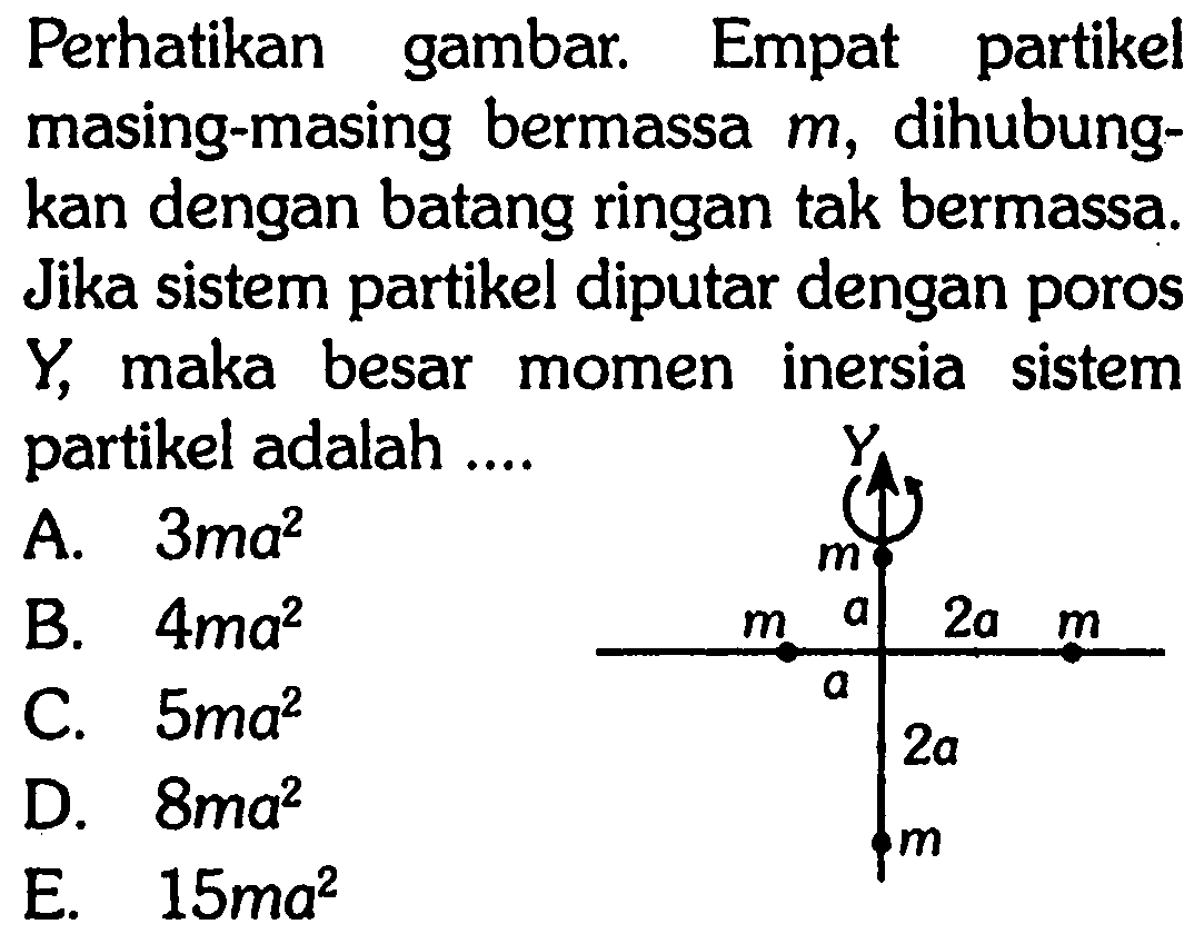 Perhatikan gambar. Empat partikel masing-masing bermassa m, dihubungkan dengan batang ringan tak bermassa. Jika sistem partikel diputar dengan poros Y, maka besar momen inersia sistem partikel adalah .... Y m m a 2a m 2a m 