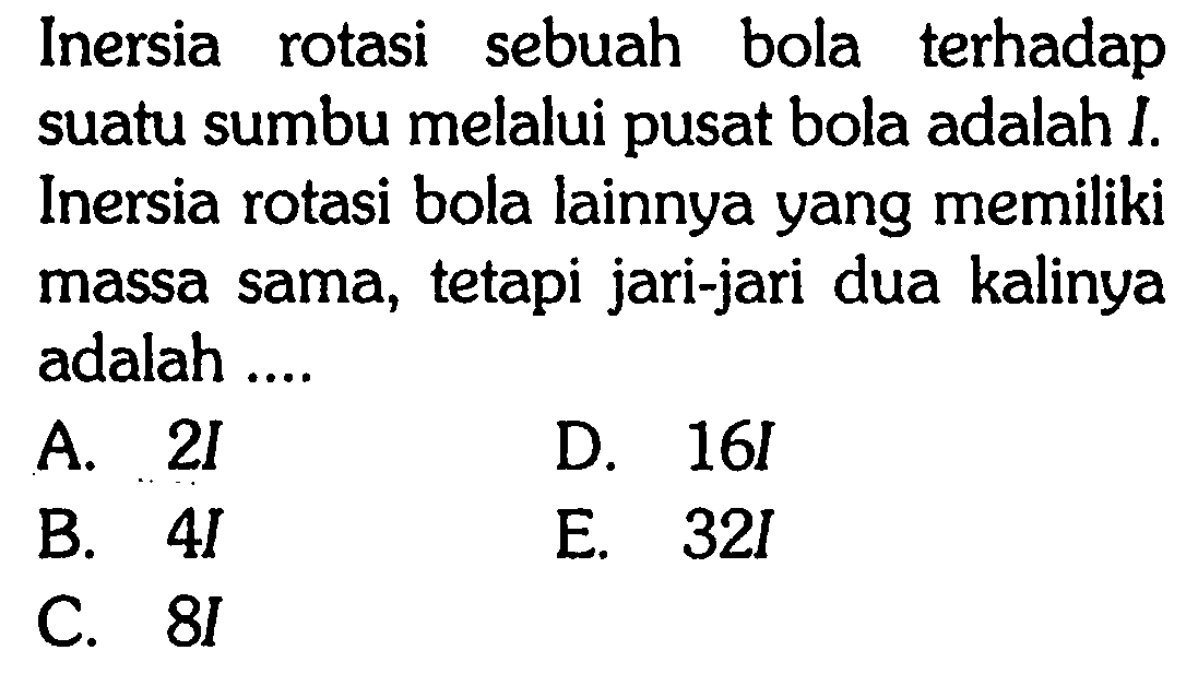 Inersia sebuah bola terhadap rotasi suatu sumbu melalui pusat bola adalah I. Inersia rotasi bola lainnya yang memiliki massa sama, tetapi jari-jari dua kalinya adalah .... 