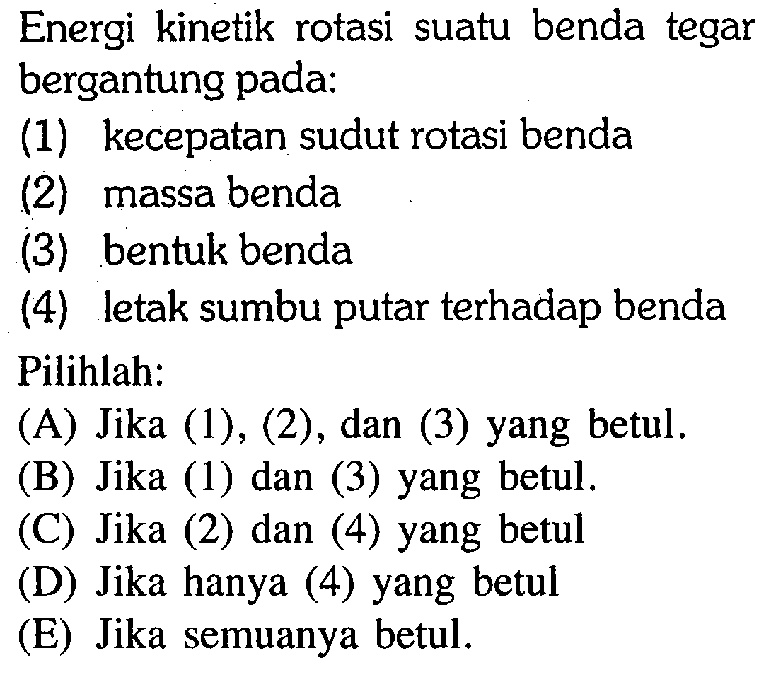 Energi kinetik rotasi suatu benda tegar bergantung pada: 
(1) kecepatan sudut rotasi benda 
(2) massa benda 
(3) bentuk benda 
(4) letak sumbu putar terhadap benda 
Pilihlah: 
(A) Jika (1), (2), dan (3) yang betul. 
(B) Jika (1) dan (3) yang betul. 
(C) Jika (2) dan (4) yang betul 
(D) Jika hanya (4) yang betul 
(E) Jika semuanya betul. 