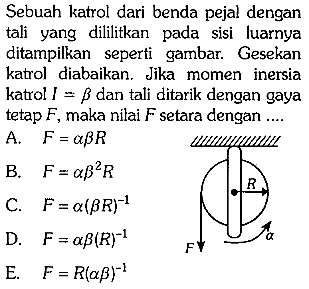 Sebuah katrol dari benda pejal dengan tali yang dililitkan pada sisi luarnya ditampilkan seperti gambar. Gesekan katrol diabaikan. Jika momen inersia katrol I=b dan tali ditarik dengan gaya tetap F, maka nilai F setara dengan .... R F alpha A. F=a b R B. F=a b^2 R C. F=a(b R)^(-1) D. F=a b(R)^(-1) E. F=R(a b)^(-1)