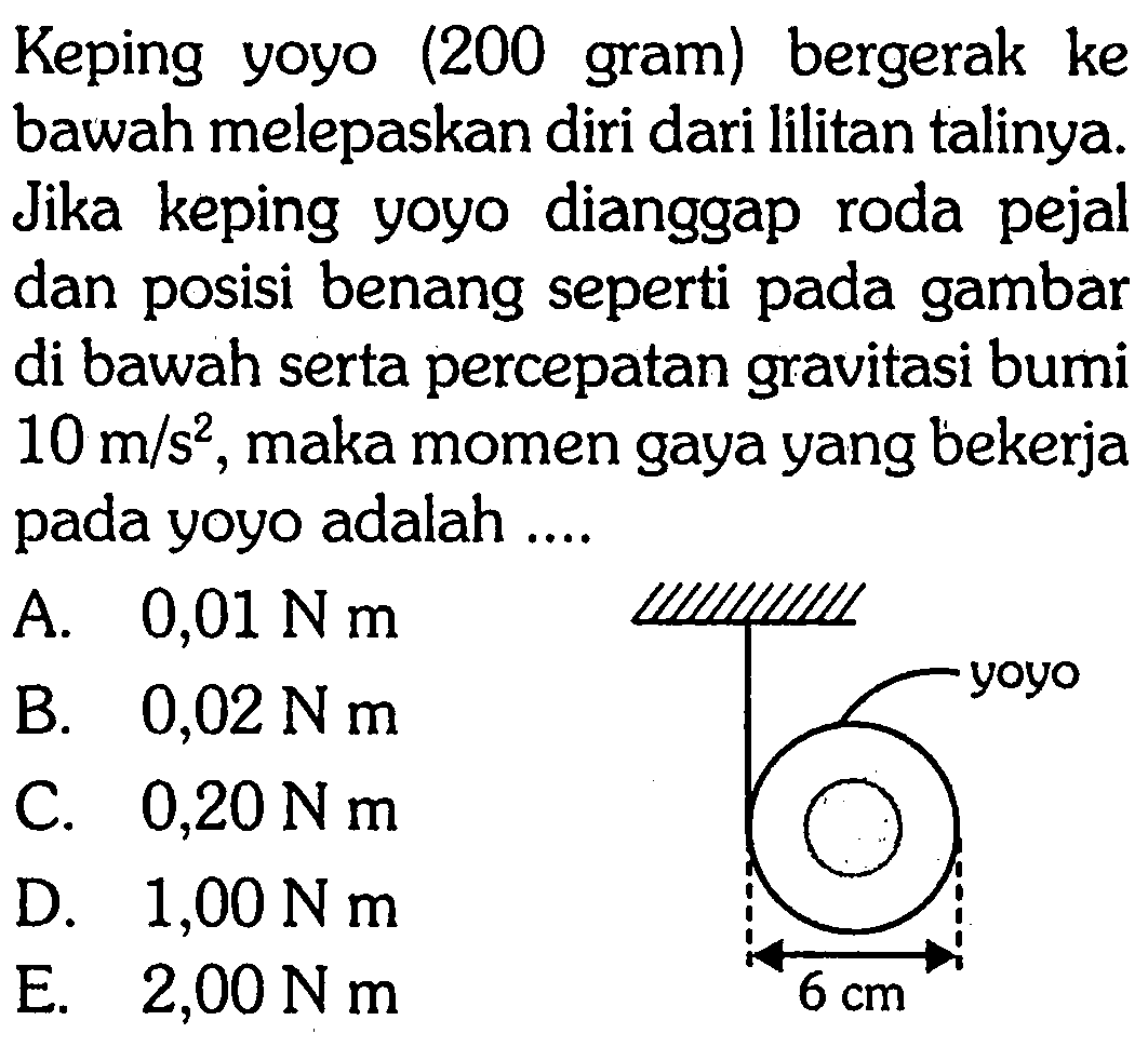 Keping yoyo (200 gram) bergerak ke bawah melepaskan diri dari lilitan talinya. Jika keping yoyo dianggap roda pejal dan posisi benang seperti pada gambar di bawah serta percepatan gravitasi bumi 10 m/s^2, maka momen gaya yang bekerja pada yoyo adalah .... yoyo 6 cm 