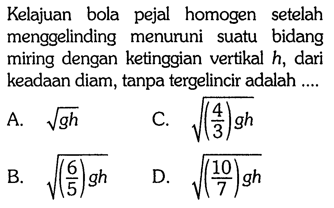 Kelajuan bola pejal homogen setelah menggelinding menuruni suatu bidang miring dengan ketinggian vertikal h, dari keadaan diam, tanpa tergelincir adalah...