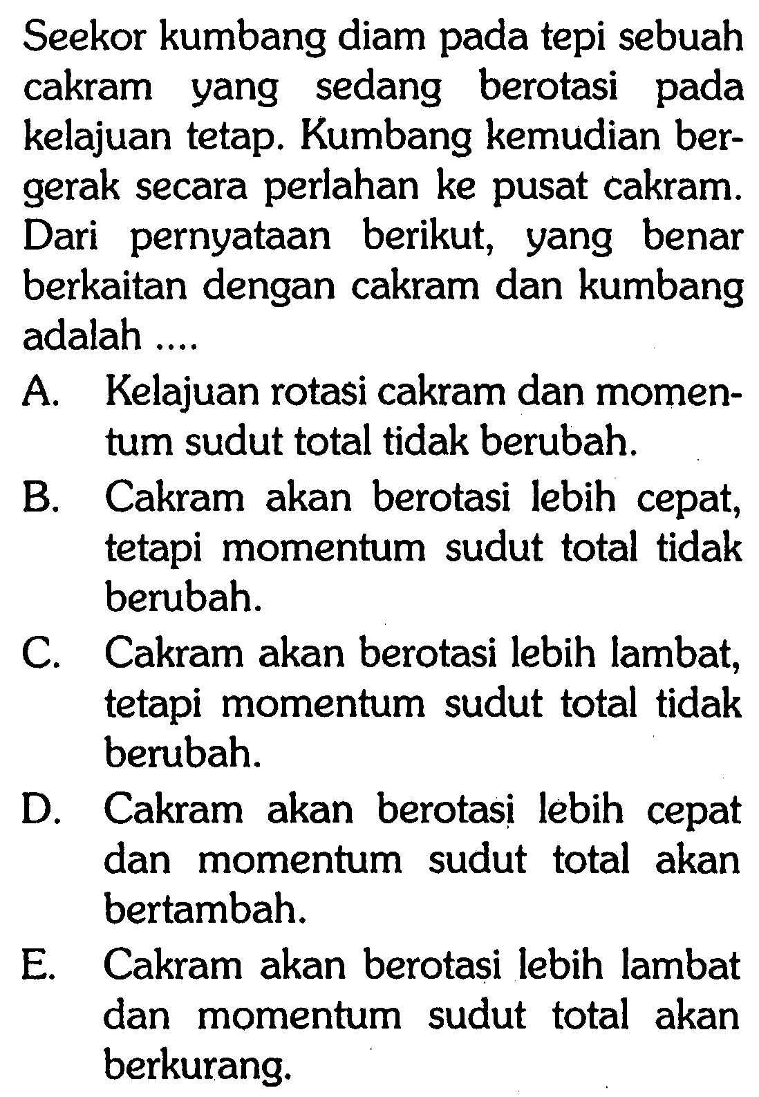 Seekor kumbang diam pada tepi sebuah cakram yang sedang berotasi pada kelajuan tetap. Kumbang kemudian bergerak secara perlahan ke pusat cakram. Dari pernyataan berikut, yang benar berkaitan dengan cakram dan kumbang adalah ....

A. Kelajuan rotasi cakram dan momentum sudut total tidak berubah.
B. Cakram akan berotasi lebih cepat, tetapi momentum sudut total tidak berubah.
C. Cakram akan berotasi lebih lambat, tetapi momentum sudut total tidak berubah.
D. Cakram akan berotasi lebih cepat dan momentum sudut total akan bertambah.
E. Cakram akan berotasi lebih lambat dan momentum sudut total akan berkurang.