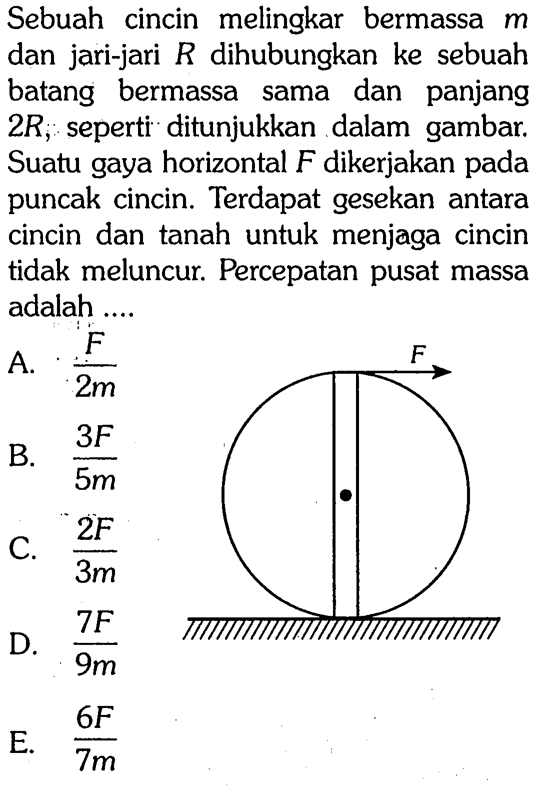 Sebuah cincin melingkar bermassa m dan jari-jari R dihubungkan ke sebuah batang bermassa sama dan panjang 2 R, seperti ditunjukkan dalam gambar. Suatu gaya horizontal F dikerjakan pada puncak cincin. Terdapat gesekan antara cincin dan tanah untuk menjaga cincin tidak meluncur. Percepatan pusat massa adalah .... 
F