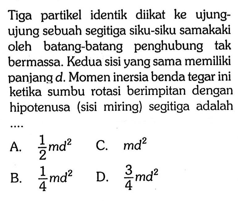 Tiga partikel identik diikat ke ujung- ujung sebuah segitiga siku-siku samakaki oleh batang-batang penghubung tak bermassa. Kedua sisi yang sama memiliki panjang d. Momen inersia benda tegar ini ketika sumbu rotasi berimpitan dengan hipotenusa (sisi miring) segitiga adalah ....