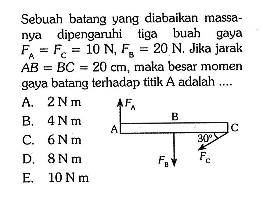 Sebuah batang yang diabaikan massa- nya dipengaruhi tiga buah gaya FA = FC = 10 N, FB = 20 N. Jika jarak AB = BC = 20 cm, maka besar momen gaya batang terhadap titik A adalah .... FA B A C 30 FB FC 