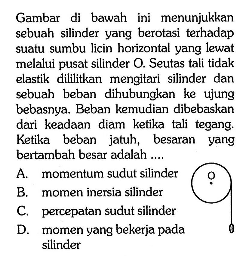 Gambar di bawah ini menunjukkan sebuah silinder yang berotasi terhadap suatu sumbu licin horizontal yang lewat melalui pusat silinder O. Seutas tali tidak elastik dililitkan mengitari silinder dan sebuah beban dihubungkan ke ujung bebasnya. Beban kemudian dibebaskan dari keadaan diam ketika tali tegang. Ketika beban jatuh, besaran yang bertambah besar adalah ....
O 
