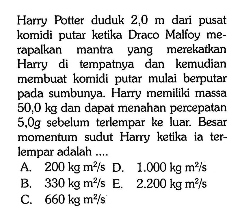 Harry Potter duduk 2,0 m dari pusat komidi putar ketika Draco Malfoy merapalkan mantra yang merekatkan Harry di tempatnya dan kemudian membuat komidi putar mulai berputar pada sumbunya. Harry memiliki massa 50,0 kg dan dapat menahan percepatan 5,0 g sebelum terlempar ke luar. Besar momentum sudut Harry ketika ia terlempar adalah ....
