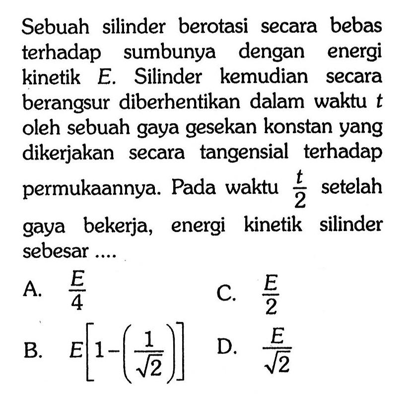 Sebuah silinder berotasi secara bebas terhadap sumbunya dengan energi kinetik E. Silinder kemudian secara berangsur diberhentikan dalam waktu  t  oleh sebuah gaya gesekan konstan yang dikerjakan secara tangensial terhadap permukaannya. Pada waktu t/2 setelah gaya bekerja, energi kinetik silinder sebesar ....
