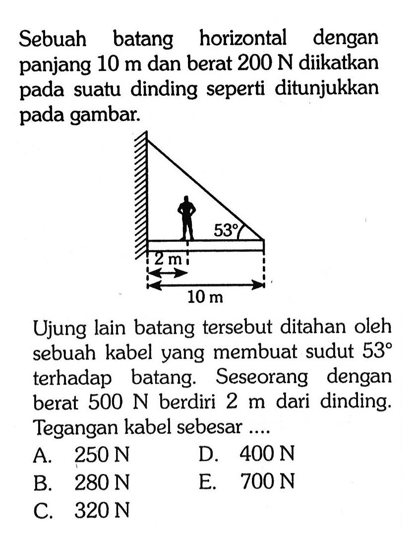 Sebuah batang horizontal dengan panjang  10 m  dan berat  200 N  diikatkan pada suatu dinding seperti ditunjukkan pada gambar.Ujung lain batang tersebut ditahan oleh sebuah kabel yang membuat sudut  53  terhadap batang. Seseorang dengan berat  500 N  berdiri  2 m  dari dinding. Tegangan kabel sebesar....