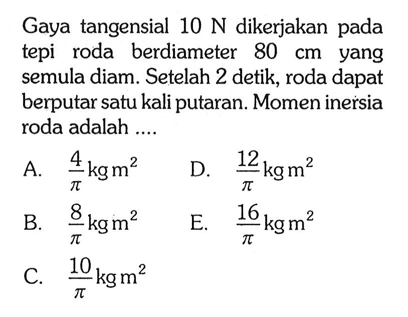 Gaya tangensial 10 N dikerjakan pada tepi roda berdiameter 80 cm yang semula diam. Setelah 2 detik, roda dapat berputar satu kali putaran. Momen inersia roda adalah .... 