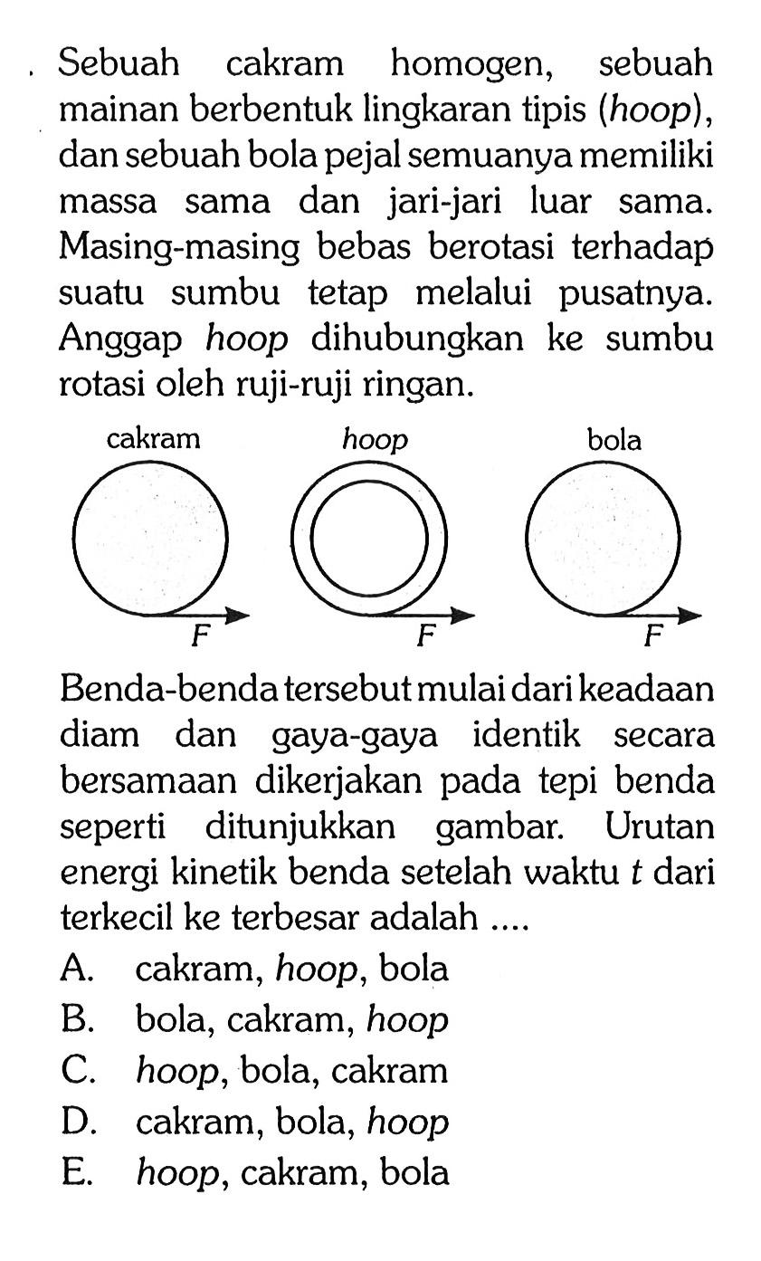 Sebuah cakram homogen, sebuah mainan berbentuk lingkaran tipis (hoop), dan sebuah bola pejal semuanya memiliki massa sama dan jari-jari luar sama. Masing-masing bebas berotasi terhadap suatu sumbu tetap melalui pusatnya. Anggap hoop dihubungkan ke sumbu rotasi oleh ruji-ruji ringan. cakram F hoop F bola F Benda-benda tersebut mulai dari keadaan diam dan gaya-gaya identik secara bersamaan dikerjakan pada tepi benda seperti ditunjukkan gambar. Urutan energi kinetik benda setelah waktu t dari terkecil ke terbesar adalah ....