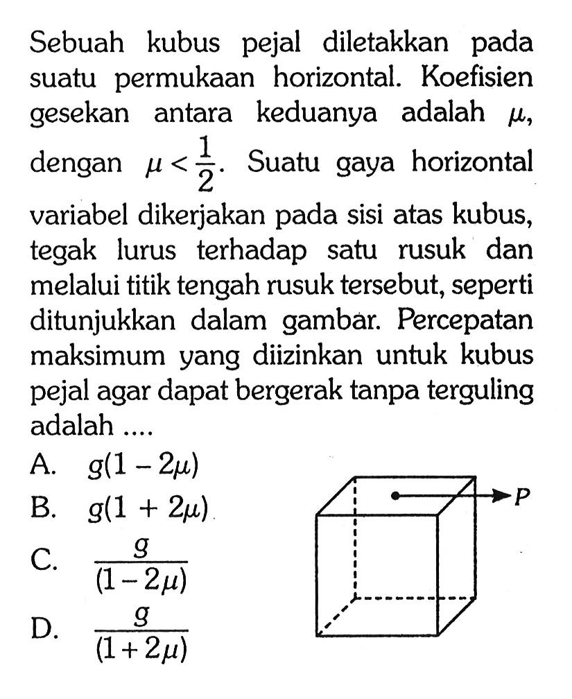 Sebuah kubus pejal diletakkan pada suatu permukaan horizontal. Koefisien gesekan antara keduanya adalah mu, dengan mu<1/2. Suatu gaya horizontal variabel dikerjakan pada sisi atas kubus, tegak lurus terhadap satu rusuk dan melalui titik tengah rusuk tersebut, seperti ditunjukkan dalam gambar. Percepatan maksimum yang diizinkan untuk kubus pejal agar dapat bergerak tanpa terguling adalah .... P