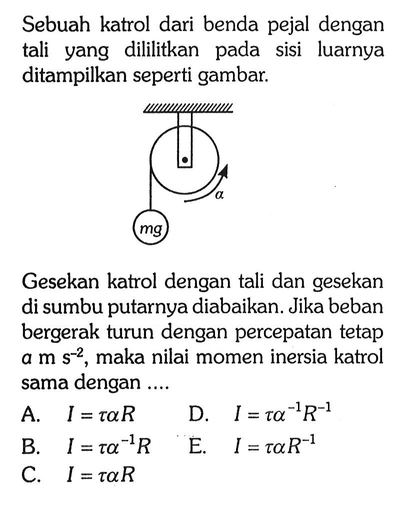 Sebuah katrol dari benda pejal dengan tali yang dililitkan pada sisi luarnya ditampilkan seperti gambar mg alphaGesekan katrol dengan tali dan gesekan di sumbu putarnya diabaikan. Jika beban bergerak turun dengan percepatan tetap a m s^-2 maka nilai momen inersia katrol sama dengan ...