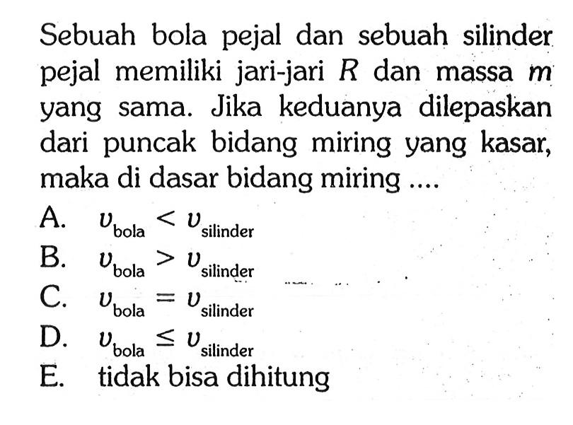 Sebuah bola pejal dan sebuah silinder pejal memiliki jari-jari R dan massa m yang sama. Jika keduanya dilepaskan dari puncak bidang miring yang kasar, maka di dasar bidang miring ....