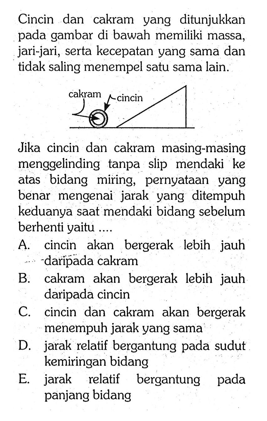 Cincin dan cakram yang ditunjukkan pada gambar di bawah memiliki massa, jari-jari, serta kecepatan yang sama dan tidak saling menempel satu sama lain. 
cakram cincin 
Jika cincin dan cakram masing-masing menggelinding tanpa slip mendaki ke atas bidang miring, pernyataan yang benar mengenai jarak yang ditempuh keduanya saat mendaki bidang sebelum berhenti yaitu .... 
A. cincin akan bergerak lebih jauh daripada cakram 
B. cakram akan bergerak lebih jauh daripada cincin 
C. cincin dan cakram akan bergerak menempuh jarak yang sama 
D. jarak relatif bergantung pada sudut kemiringan bidang 
E. jarak relatif bergantung pada panjang bidang