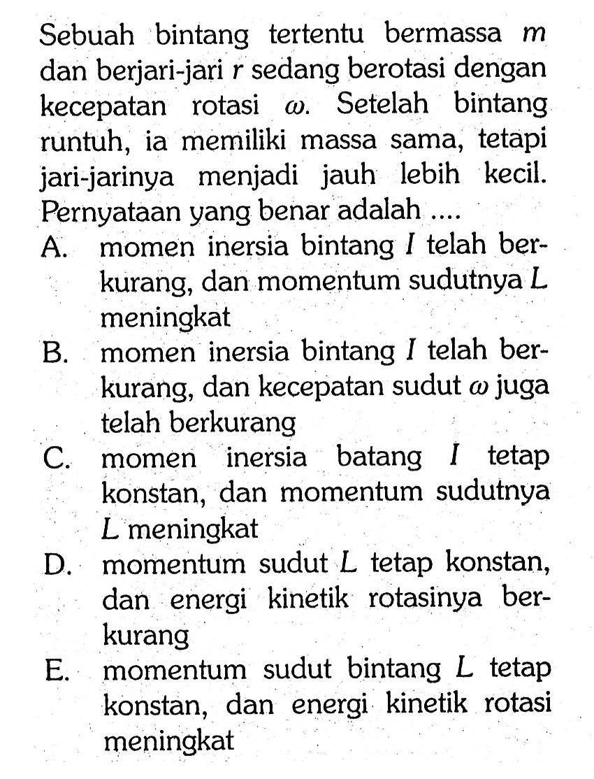 Sebuah bintang tertentu bermassa m dan berjari-jari r sedang berotasi dengan kecepatan rotasi omega. Setelah bintang runtuh, ia memiliki massa sama, tetapi jari-jarinya menjadi jauh lebih kecil. Pernyataan yang benar adalah ....
A. momen inersia bintang I telah berkurang, dan momentum sudutnya L meningkat
B. momen inersia bintang I telah berkurang, dan kecepatan sudut omega juga telah berkurang
C. momen inersia batang I tetap konstan, dan momentum sudutnya L meningkat
D. momentum sudut L tetap konstan, dan energi kinetik rotasinya berkurang
E. momentum sudut bintang L tetap konstan, dan energi kinetik rotasi meningkat