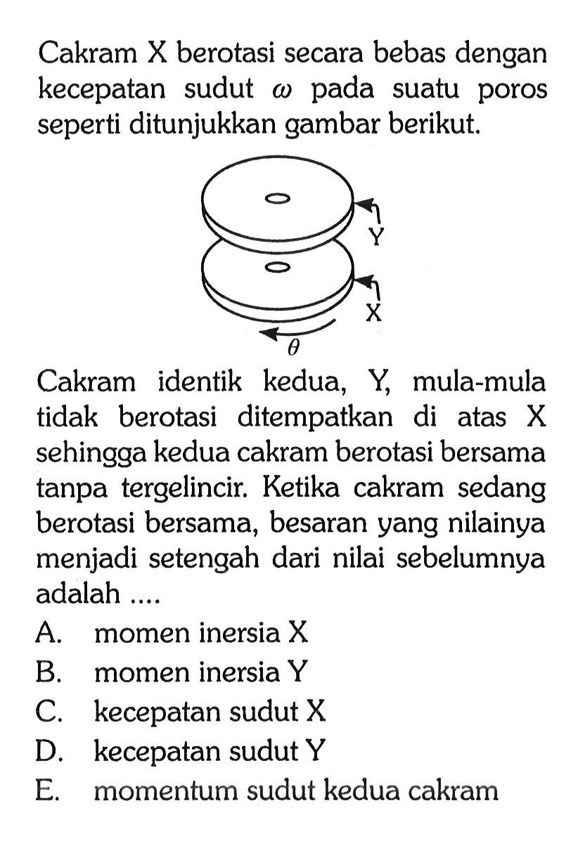 Cakram X berotasi secara bebas dengan kecepatan sudut omega pada suatu poros seperti ditunjukkan gambar berikut. Y X theta Cakram identik kedua, Y, mula-mula tidak berotasi ditempatkan di atas X sehingga kedua cakram berotasi bersama tanpa tergelincir. Ketika cakram sedang berotasi bersama, besaran yang nilainya menjadi setengah dari nilai sebelumnya adalah ....
A. momen inersia X B. momen inersia Y C. kecepatan sudut X D. kecepatan sudut Y E. momentum sudut kedua cakram