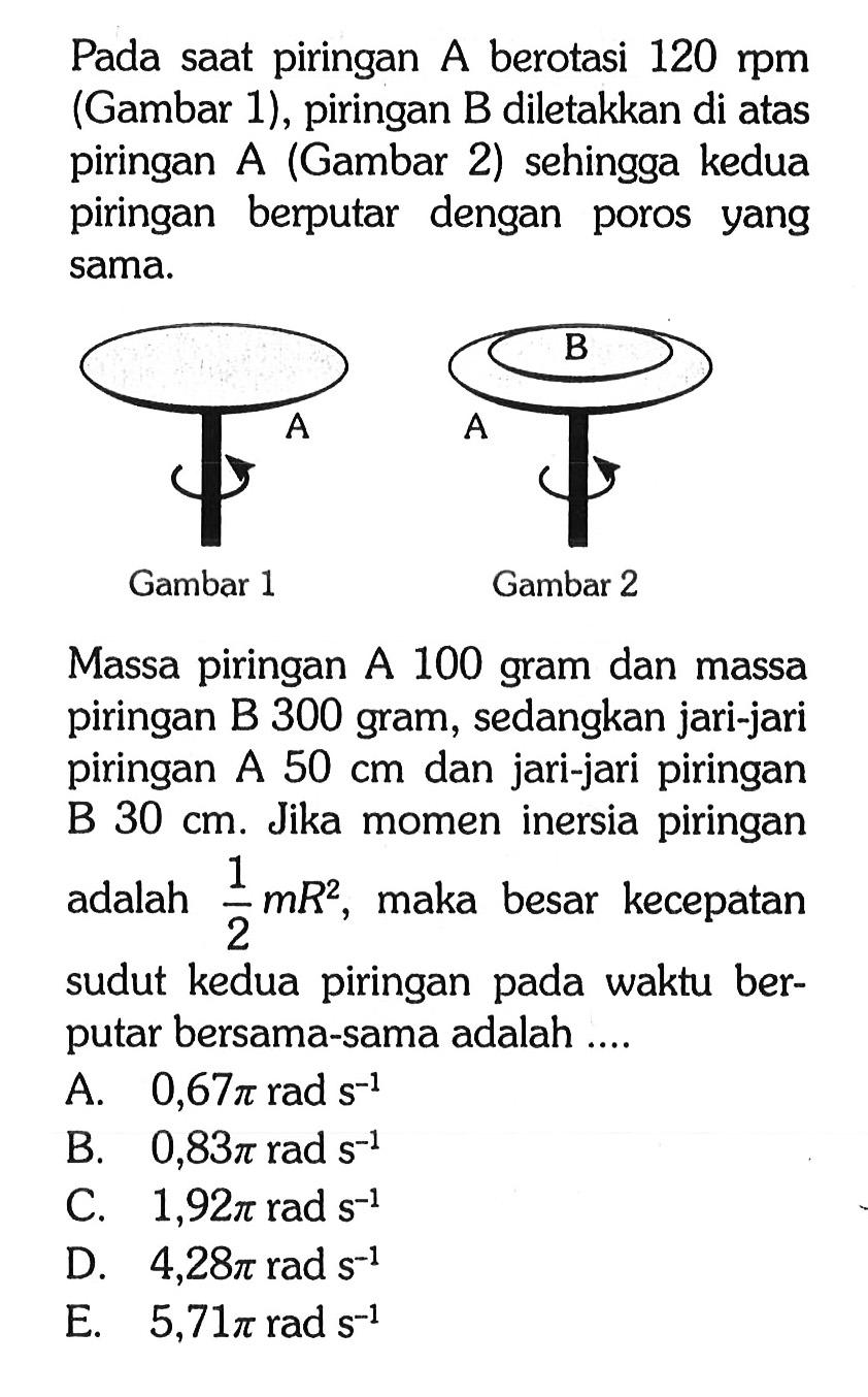 Pada saat piringan A berotasi 120 rpm (Gambar 1), piringan B diletakkan di atas piringan A (Gambar 2) sehingga kedua piringan berputar dengan poros yang sama. B A AGambar 1 Gambar 2 Massa piringan A 100 gram dan massa piringan B 300 gram, sedangkan jari-jari piringan A 50 cm dan jari-jari piringan B 30 cm. Jika momen inersia piringan 1 adalah mRZ, maka besar kecepatan 2 sudut kedua piringan pada waktu ber- putar bersama-sama adalah ..... 