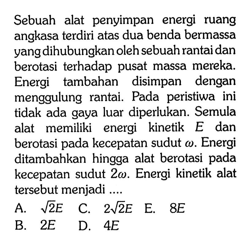 Sebuah alat penyimpan energi ruang angkasa terdiri atas dua benda bermassa yang dihubungkan oleh sebuah rantai dan berotasi terhadap pusat massa mereka. Energi tambahan disimpan dengan menggulung rantai. Pada peristiwa ini tidak ada gaya luar diperlukan. Semula alat memiliki energi kinetik E dan berotasi pada kecepatan sudut omega. Energi ditambahkan hingga alat berotasi pada kecepatan sudut 2 omega. Energi kinetik alat tersebut menjadi ....