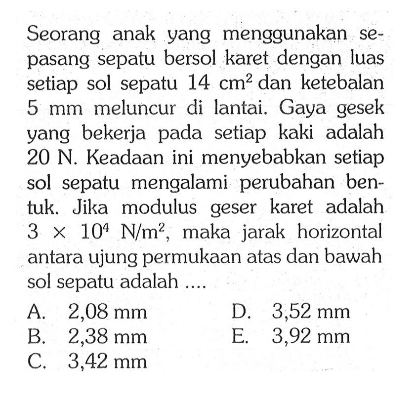 Seorang anak yang menggunakan se-pasang sepatu bersol karet dengan luas setiap sol sepatu 14 cm^2 dan ketebalan 5 mm meluncur di lantai. Gaya gesek yang bekerja pada setiap kaki adalah 20 N. Keadaan ini menyebabkan setiap sol sepatu mengalami perubahan ben-tuk. Jika modulus geser karet adalah 3 x 10^4 Nm^2, maka jarak horizontal antara ujung permukaan atas dan bawah sol sepatu adalah ....