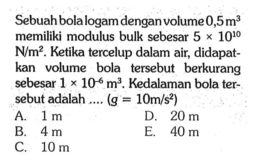 Sebuah bola logam dengan volume 0,5 m^3 memiliki modulus bulk sebesar 5 x 10^10 N/m^2. Ketika tercelup dalam air, didapat-kan volume bola tersebut berkurang sebesar 1 x 10^-6 m^3. Kedalaman bola ter-sebut adalah .... (g = 10 m/s^2)