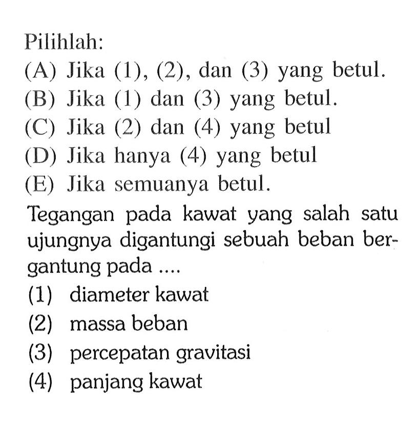 Pilihlah:(A) Jika (1), (2), dan (3) yang betul.(B) Jika (1) dan (3) yang betul.(C) Jika (2) dan (4) yang betul(D) Jika hanya (4) yang betul(E) Jika semuanya betul.Tegangan pada kawat yang salah satu ujungnya digantungi sebuah beban bergantung pada.... (1) diameter kawat(2) massa beban(3) percepatan gravitasi(4) panjang kawat 