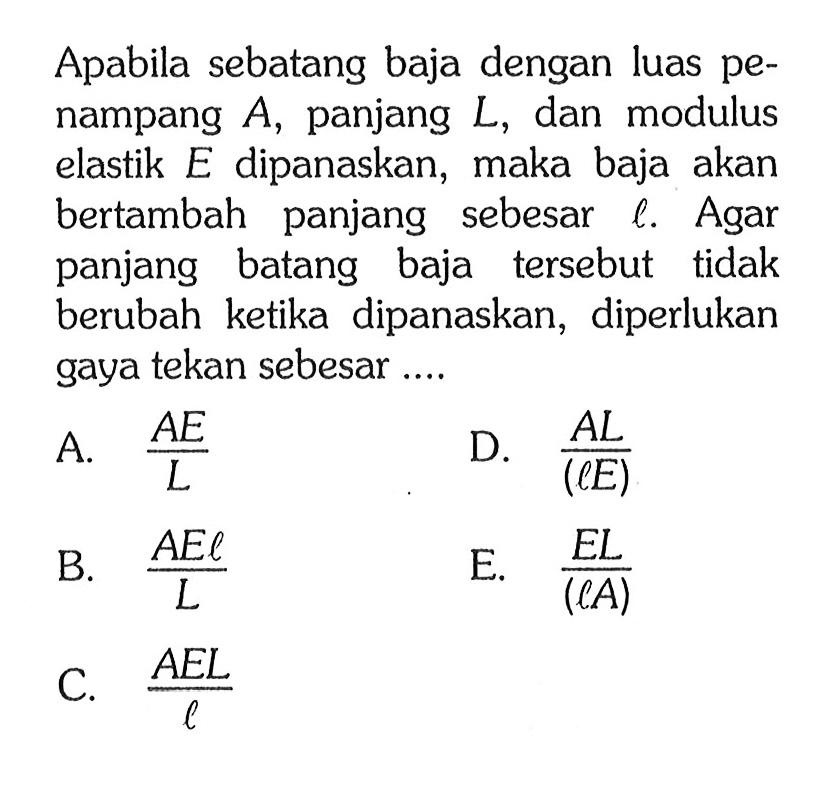 Apabila sebatang baja dengan luas penampang A, panjang L, dan modulus elastik E dipanaskan, maka baja akan bertambah panjang sebesar l. Agar panjang batang baja tersebut tidak berubah ketika dipanaskan, diperlukan gaya tekan sebesar ...