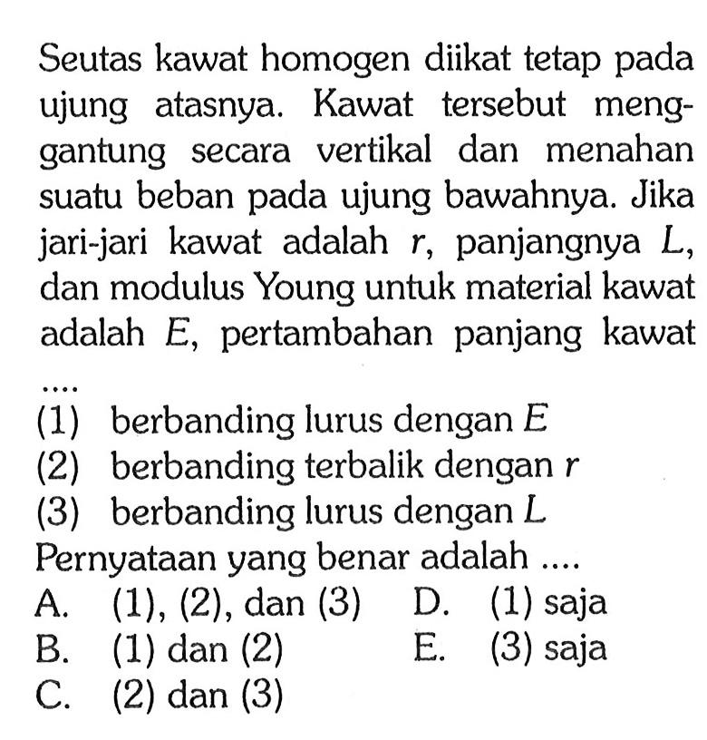 Seutas kawat homogen diikat tetap pada ujung atasnya. Kawat tersebut menggantung secara vertikal dan menahan suatu beban pada ujung bawahnya. Jika jari-jari kawat adalah r, panjangnya L, dan modulus Young untuk material kawat adalah E, pertambahan panjang kawat... (1) berbanding lurus dengan E (2) berbanding terbalik dengan r (3) berbanding lurus dengan L Pernyataan yang benar adalah .... 