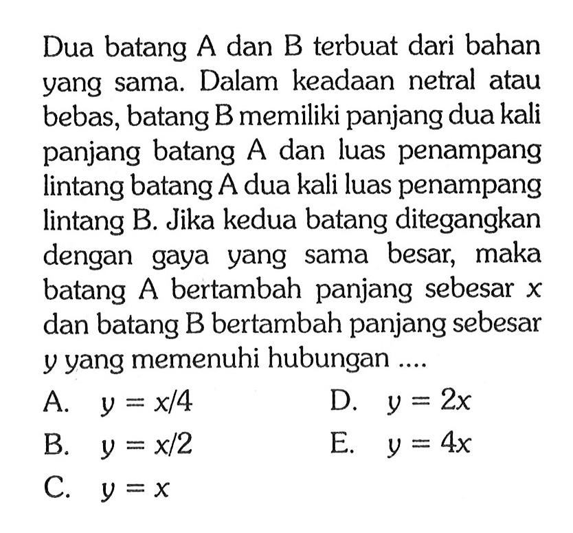 Dua batang A dan B terbuat dari bahan yang sama. Dalam keadaan netral atau bebas, batang B memiliki panjang dua kali panjang batang A dan luas penampang lintang batang A dua kali luas penampang lintang B. Jika kedua batang ditegangkan dengan gaya yang sama besar, maka batang  A  bertambah panjang sebesar  x  dan batang B bertambah panjang sebesar  y  yang memenuhi hubungan ....