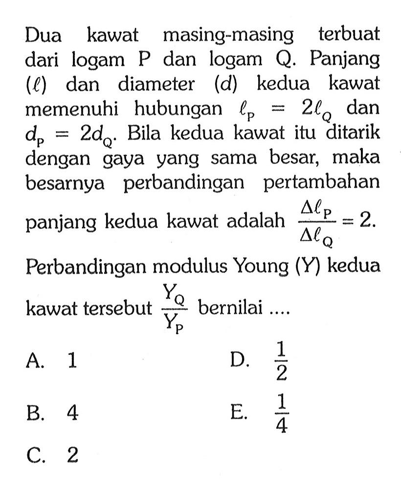 Dua kawat masing-masing terbuat dari logam P dan logam Q. Panjang (l) dan diameter (d) kedua kawat memenuhi hubungan lP = 2 lQ dan dP = 2 dQ. Bila kedua kawat itu ditarik dengan gaya yang sama besar, maka besarnya perbandingan pertambahan panjang kedua kawat adalah (delta lP)/(delta lQ) = 2. Perbandingan modulus Young (Y) kedua kawat tersebut YQ/YP bernilai ...